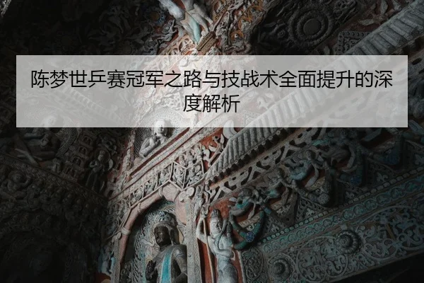 陈梦世乒赛冠军之路与技战术全面提升的深度解析
